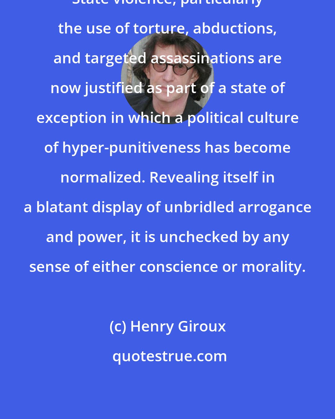 Henry Giroux: State violence, particularly the use of torture, abductions, and targeted assassinations are now justified as part of a state of exception in which a political culture of hyper-punitiveness has become normalized. Revealing itself in a blatant display of unbridled arrogance and power, it is unchecked by any sense of either conscience or morality.