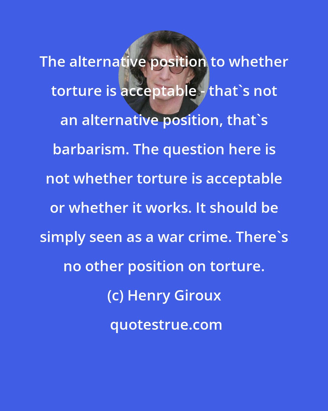 Henry Giroux: The alternative position to whether torture is acceptable - that's not an alternative position, that's barbarism. The question here is not whether torture is acceptable or whether it works. It should be simply seen as a war crime. There's no other position on torture.