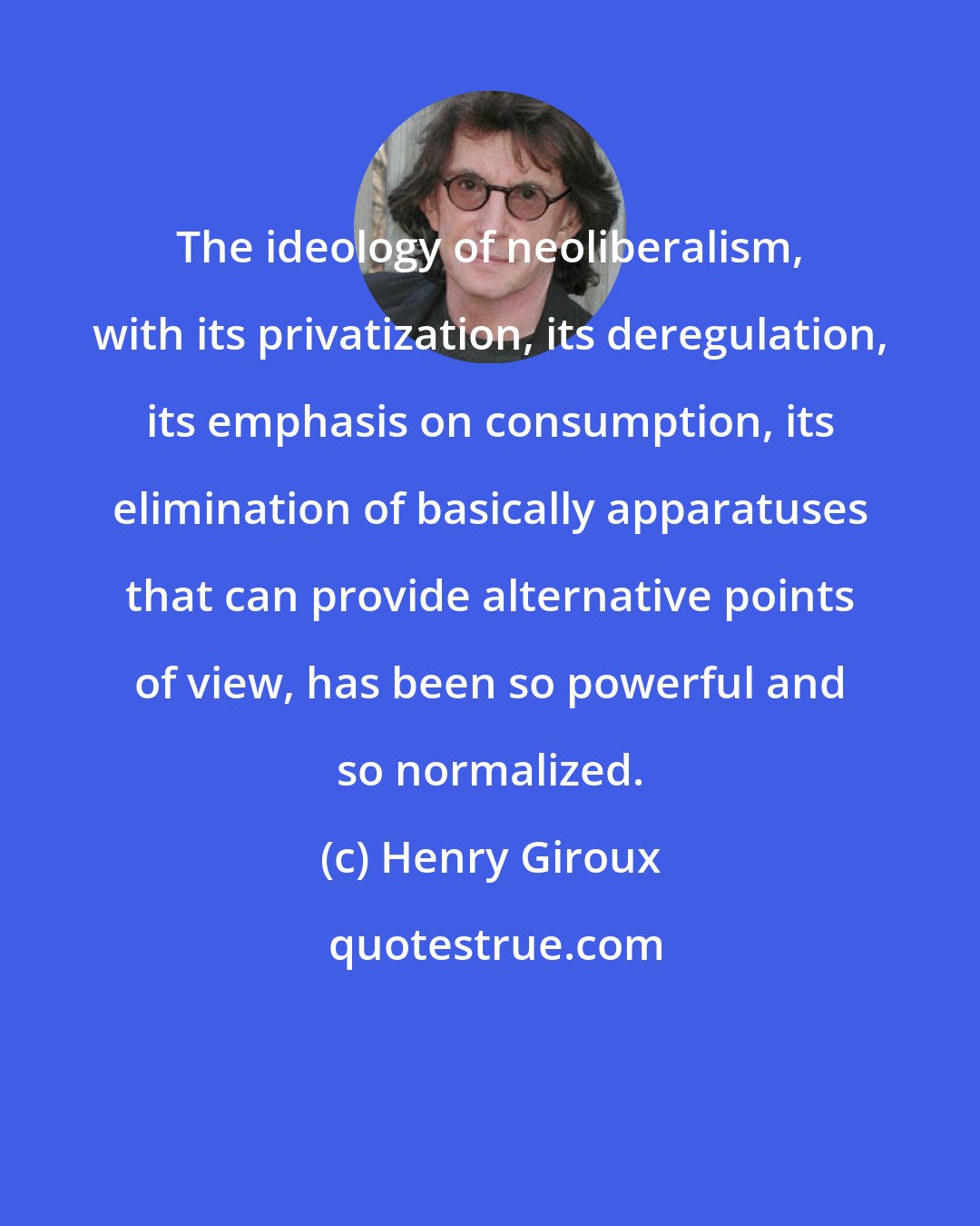 Henry Giroux: The ideology of neoliberalism, with its privatization, its deregulation, its emphasis on consumption, its elimination of basically apparatuses that can provide alternative points of view, has been so powerful and so normalized.