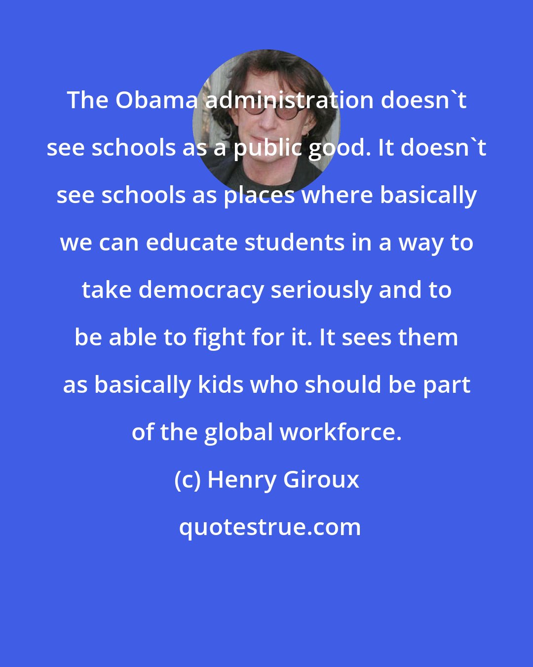 Henry Giroux: The Obama administration doesn't see schools as a public good. It doesn't see schools as places where basically we can educate students in a way to take democracy seriously and to be able to fight for it. It sees them as basically kids who should be part of the global workforce.