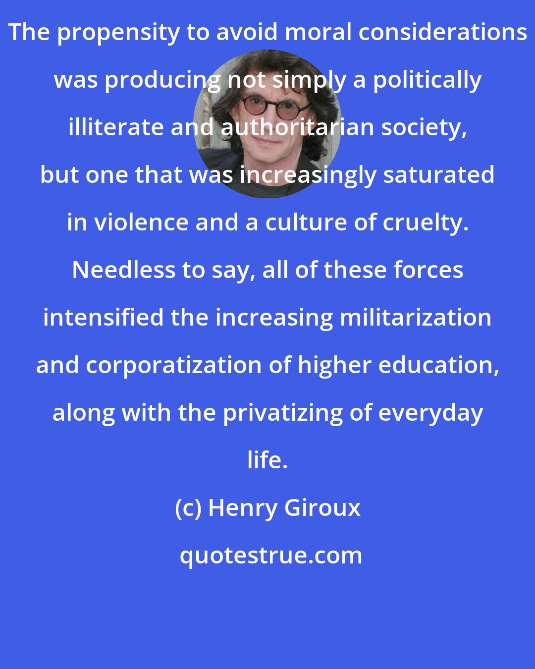 Henry Giroux: The propensity to avoid moral considerations was producing not simply a politically illiterate and authoritarian society, but one that was increasingly saturated in violence and a culture of cruelty. Needless to say, all of these forces intensified the increasing militarization and corporatization of higher education, along with the privatizing of everyday life.