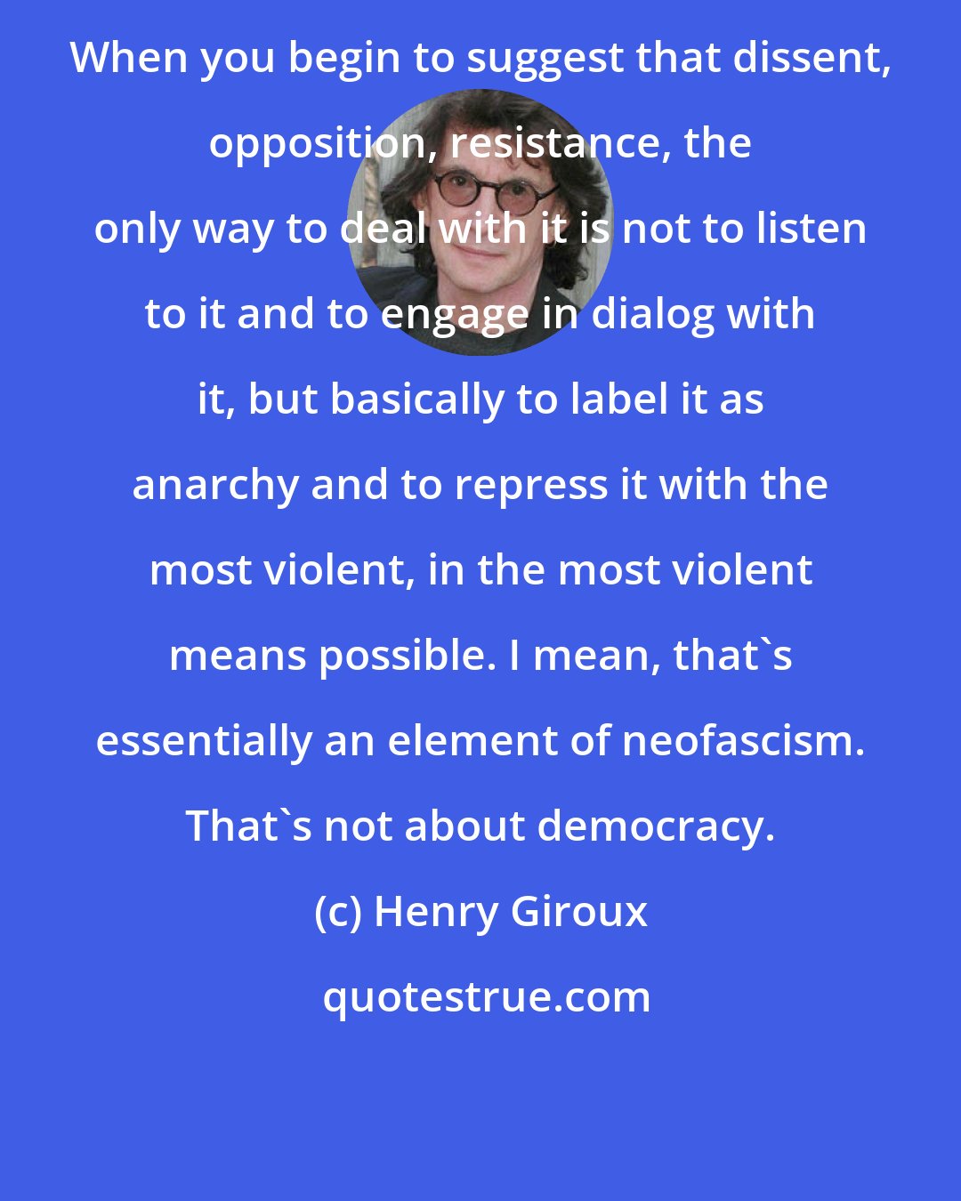 Henry Giroux: When you begin to suggest that dissent, opposition, resistance, the only way to deal with it is not to listen to it and to engage in dialog with it, but basically to label it as anarchy and to repress it with the most violent, in the most violent means possible. I mean, that's essentially an element of neofascism. That's not about democracy.