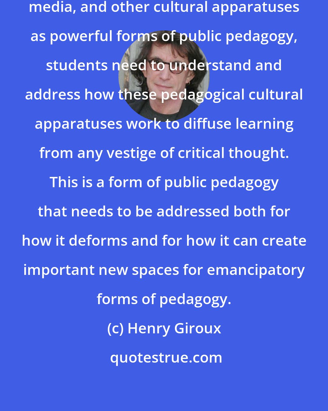 Henry Giroux: With the rise of new technologies, media, and other cultural apparatuses as powerful forms of public pedagogy, students need to understand and address how these pedagogical cultural apparatuses work to diffuse learning from any vestige of critical thought. This is a form of public pedagogy that needs to be addressed both for how it deforms and for how it can create important new spaces for emancipatory forms of pedagogy.