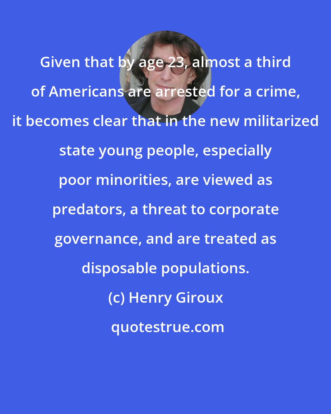 Henry Giroux: Given that by age 23, almost a third of Americans are arrested for a crime, it becomes clear that in the new militarized state young people, especially poor minorities, are viewed as predators, a threat to corporate governance, and are treated as disposable populations.