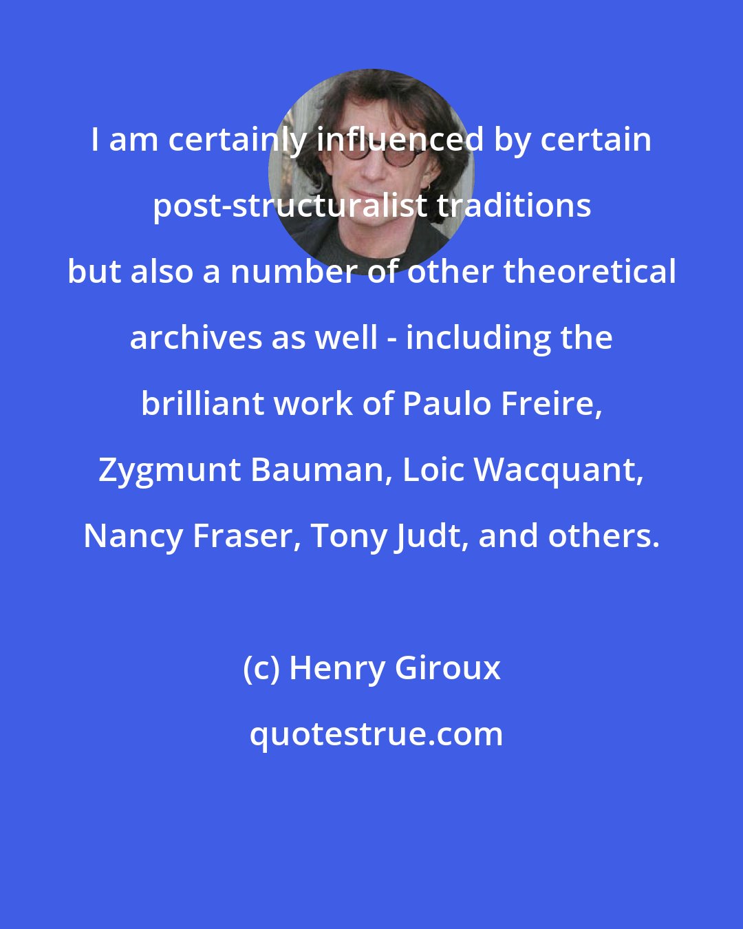 Henry Giroux: I am certainly influenced by certain post-structuralist traditions but also a number of other theoretical archives as well - including the brilliant work of Paulo Freire, Zygmunt Bauman, Loic Wacquant, Nancy Fraser, Tony Judt, and others.