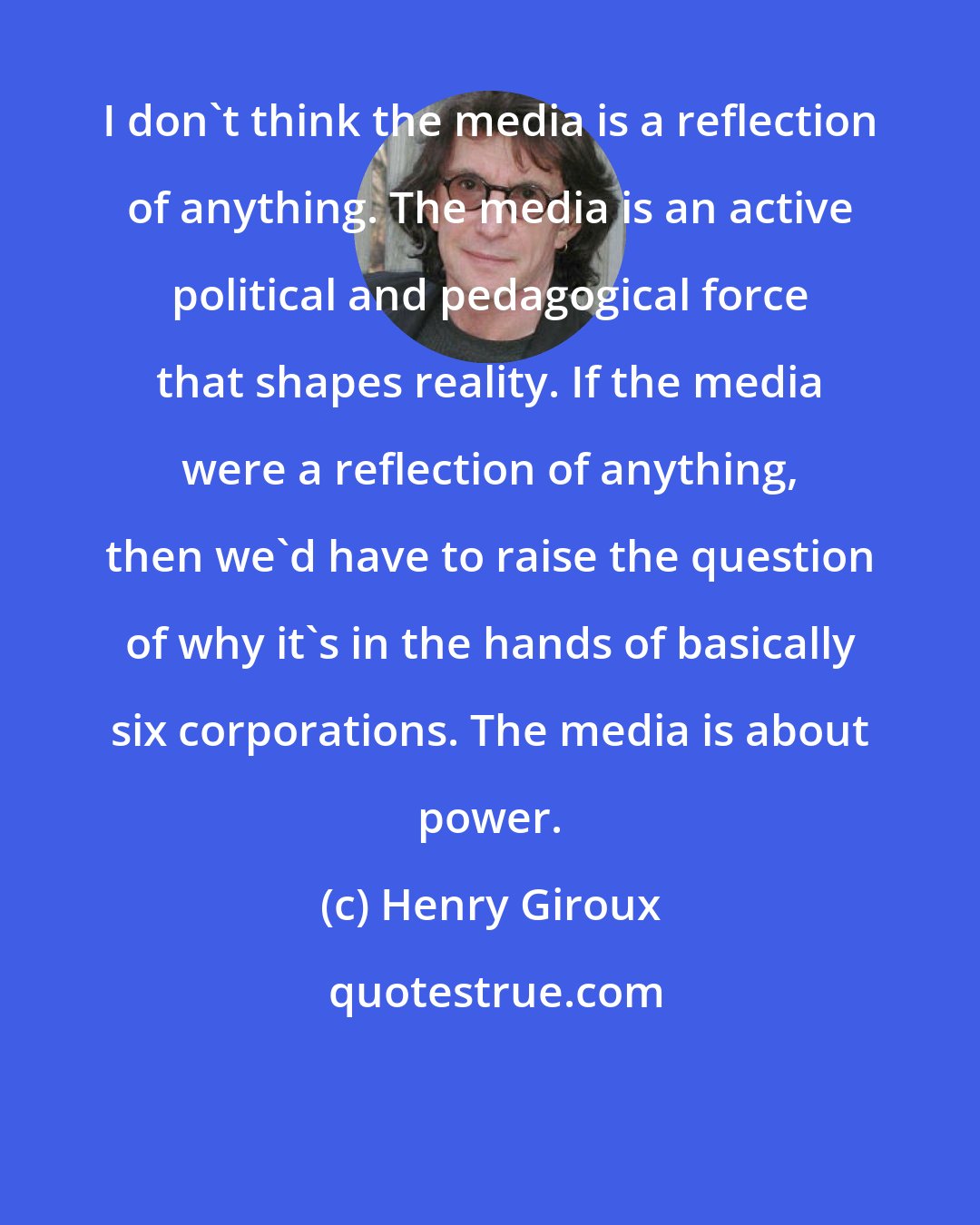 Henry Giroux: I don't think the media is a reflection of anything. The media is an active political and pedagogical force that shapes reality. If the media were a reflection of anything, then we'd have to raise the question of why it's in the hands of basically six corporations. The media is about power.