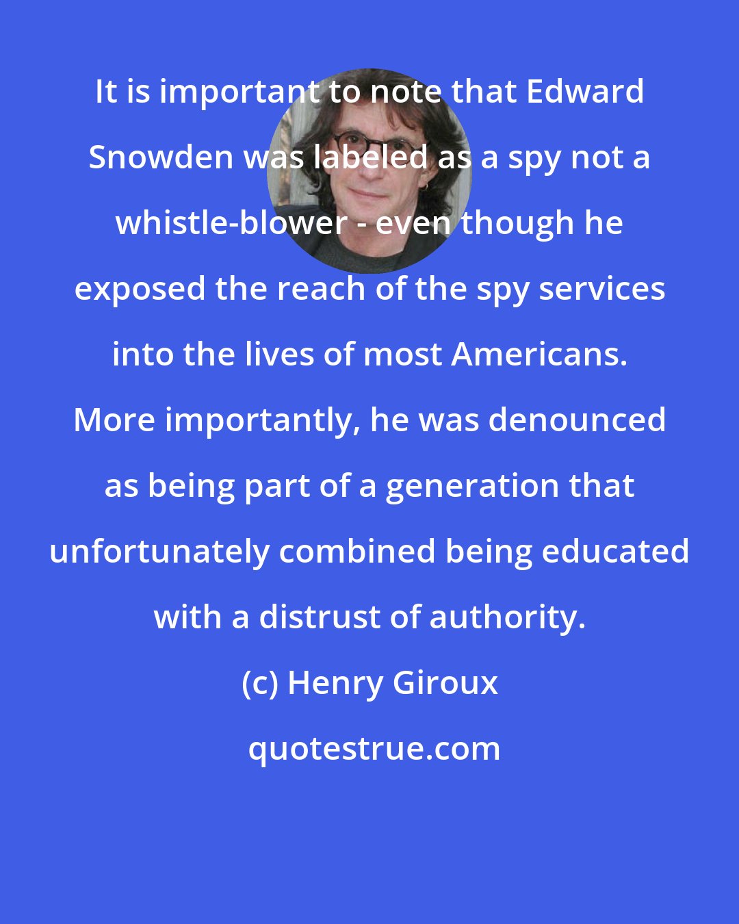 Henry Giroux: It is important to note that Edward Snowden was labeled as a spy not a whistle-blower - even though he exposed the reach of the spy services into the lives of most Americans. More importantly, he was denounced as being part of a generation that unfortunately combined being educated with a distrust of authority.