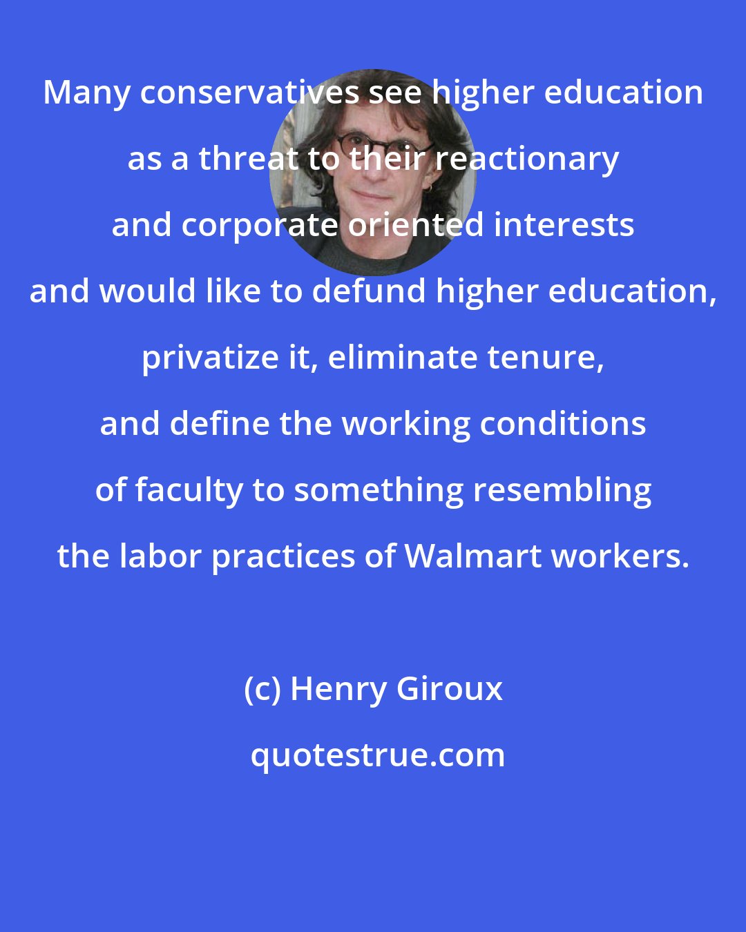 Henry Giroux: Many conservatives see higher education as a threat to their reactionary and corporate oriented interests and would like to defund higher education, privatize it, eliminate tenure, and define the working conditions of faculty to something resembling the labor practices of Walmart workers.