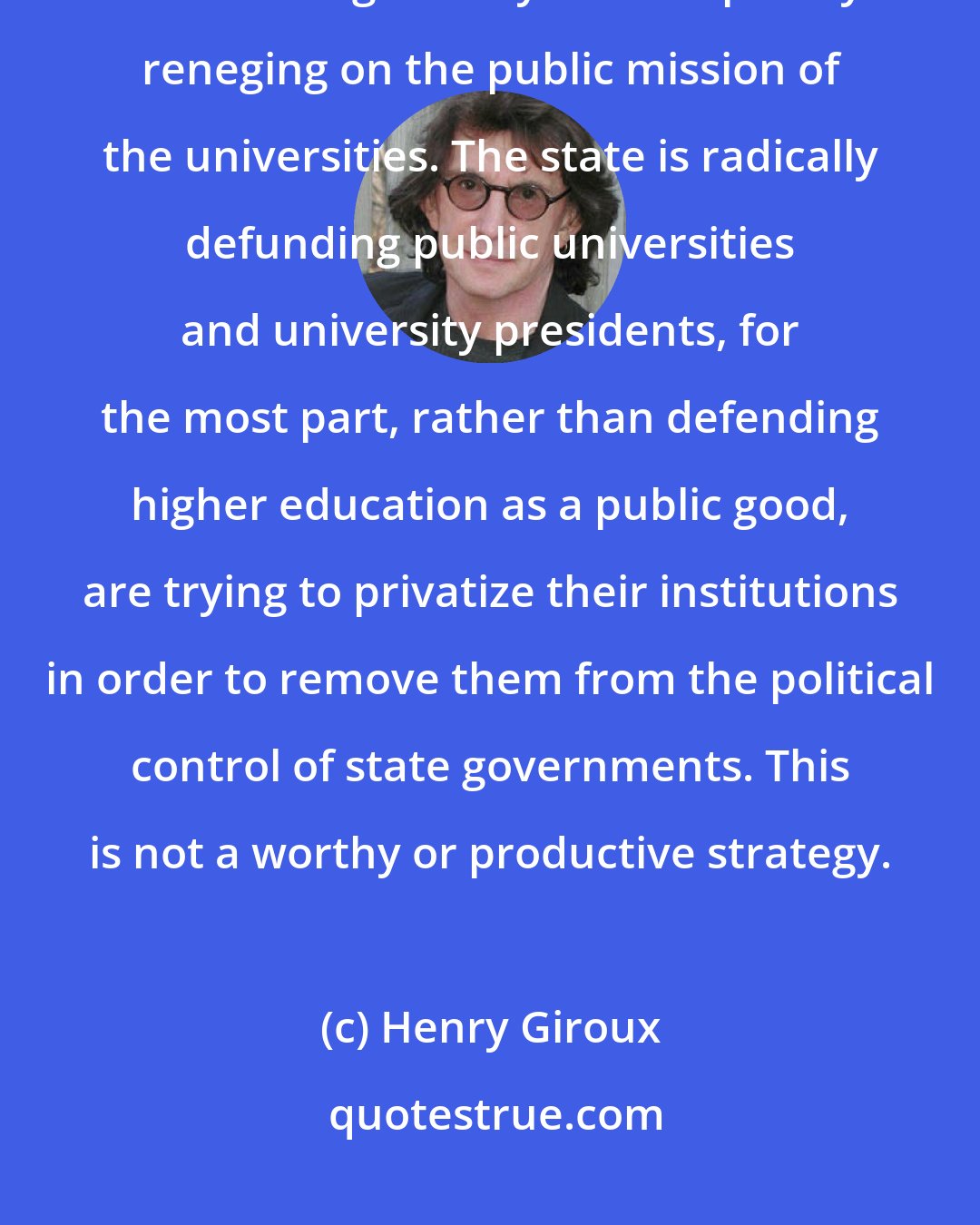 Henry Giroux: Many university presidents assume the language and behavior of CEOs and in doing so they are completely reneging on the public mission of the universities. The state is radically defunding public universities and university presidents, for the most part, rather than defending higher education as a public good, are trying to privatize their institutions in order to remove them from the political control of state governments. This is not a worthy or productive strategy.