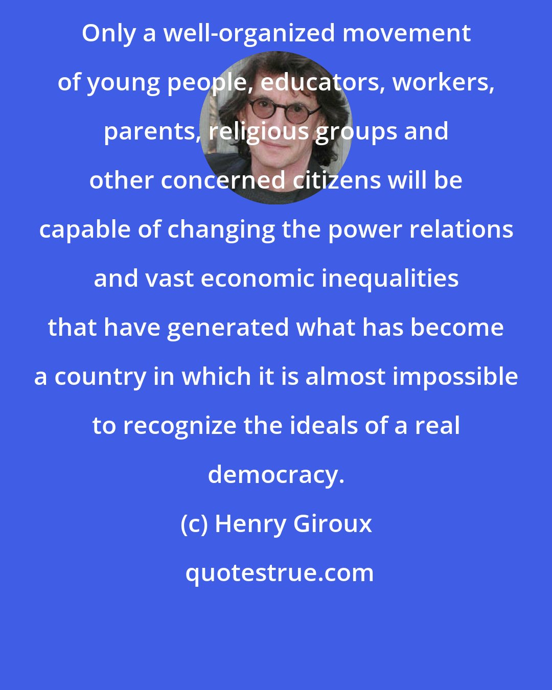 Henry Giroux: Only a well-organized movement of young people, educators, workers, parents, religious groups and other concerned citizens will be capable of changing the power relations and vast economic inequalities that have generated what has become a country in which it is almost impossible to recognize the ideals of a real democracy.