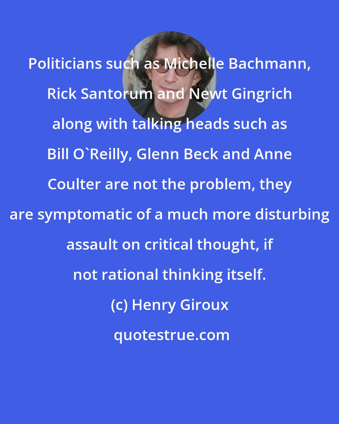 Henry Giroux: Politicians such as Michelle Bachmann, Rick Santorum and Newt Gingrich along with talking heads such as Bill O'Reilly, Glenn Beck and Anne Coulter are not the problem, they are symptomatic of a much more disturbing assault on critical thought, if not rational thinking itself.