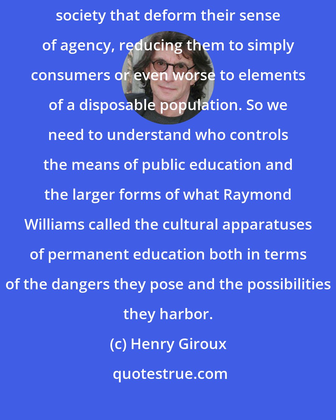 Henry Giroux: Students need to learn how to unlearn those elements of a market driven society that deform their sense of agency, reducing them to simply consumers or even worse to elements of a disposable population. So we need to understand who controls the means of public education and the larger forms of what Raymond Williams called the cultural apparatuses of permanent education both in terms of the dangers they pose and the possibilities they harbor.