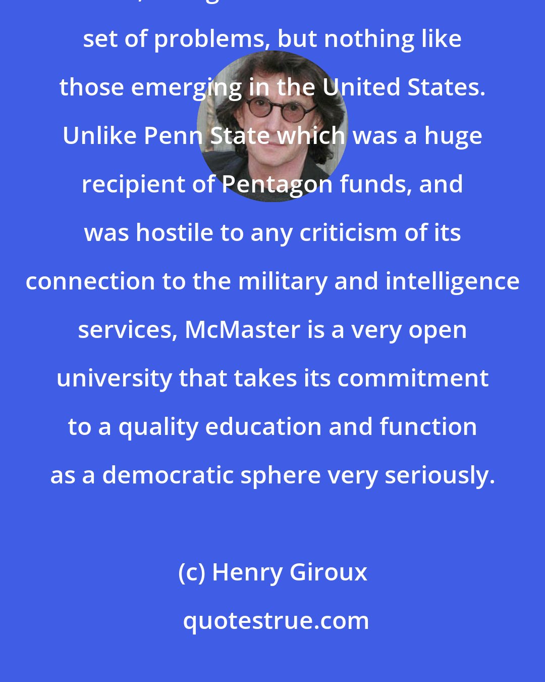 Henry Giroux: The environment in Canada is much more conducive to doing critical work, though Canada has its own set of problems, but nothing like those emerging in the United States. Unlike Penn State which was a huge recipient of Pentagon funds, and was hostile to any criticism of its connection to the military and intelligence services, McMaster is a very open university that takes its commitment to a quality education and function as a democratic sphere very seriously.