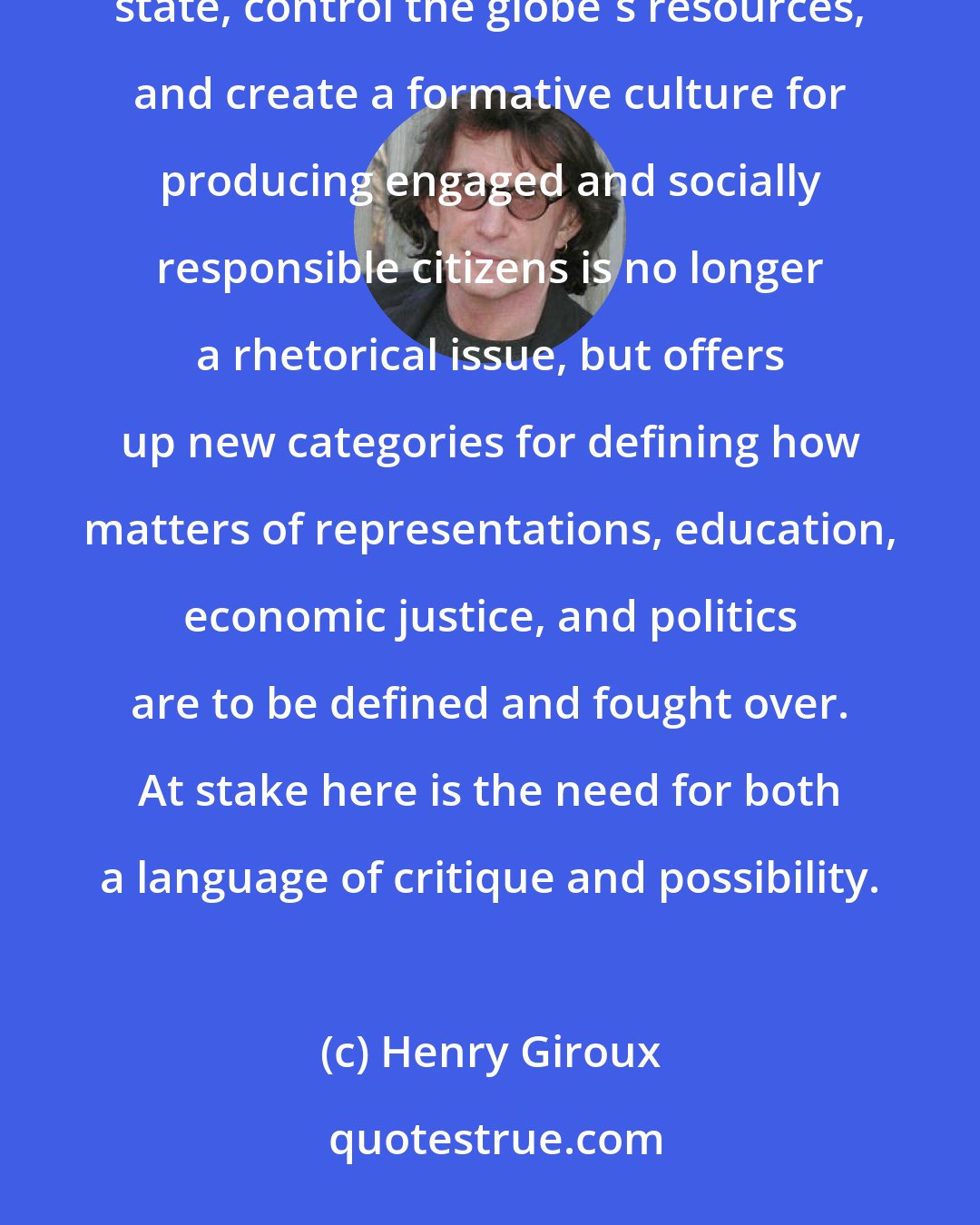 Henry Giroux: The issue of who gets to define the future, own the nation's wealth, shape the parameters of the social state, control the globe's resources, and create a formative culture for producing engaged and socially responsible citizens is no longer a rhetorical issue, but offers up new categories for defining how matters of representations, education, economic justice, and politics are to be defined and fought over. At stake here is the need for both a language of critique and possibility.