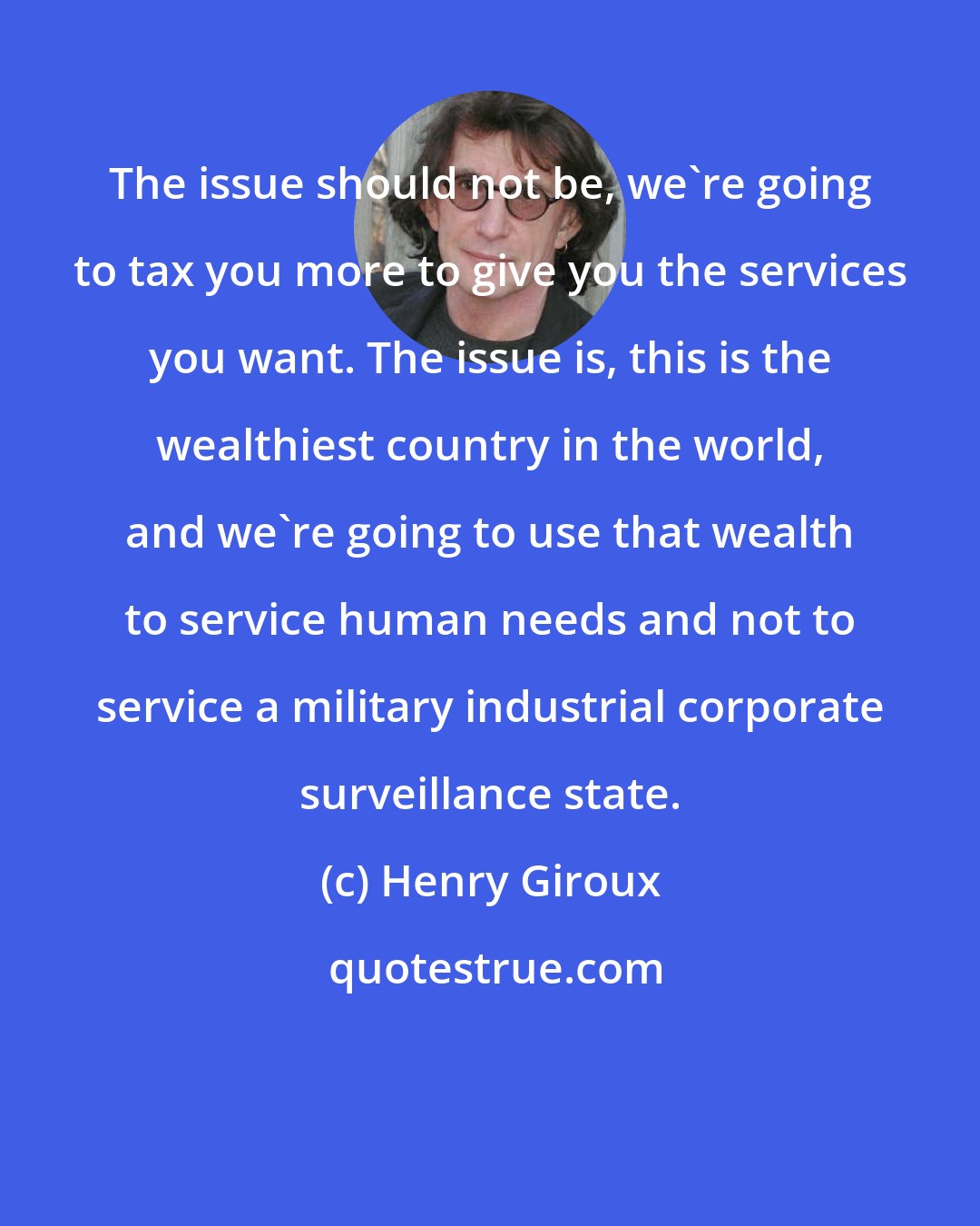 Henry Giroux: The issue should not be, we're going to tax you more to give you the services you want. The issue is, this is the wealthiest country in the world, and we're going to use that wealth to service human needs and not to service a military industrial corporate surveillance state.