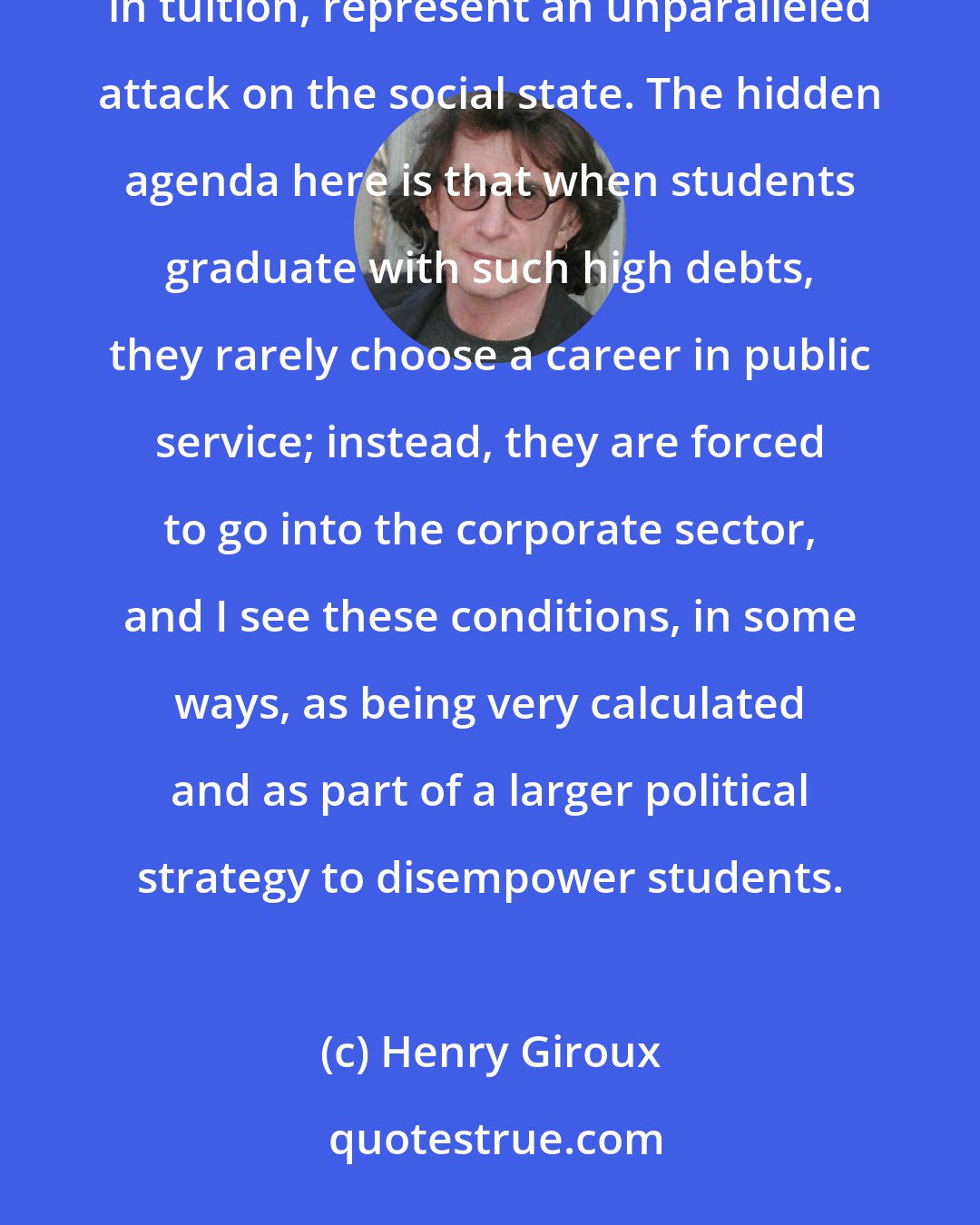 Henry Giroux: The loan crisis and the increasing slashing of funds for students, coupled with the astronomical rise in tuition, represent an unparalleled attack on the social state. The hidden agenda here is that when students graduate with such high debts, they rarely choose a career in public service; instead, they are forced to go into the corporate sector, and I see these conditions, in some ways, as being very calculated and as part of a larger political strategy to disempower students.