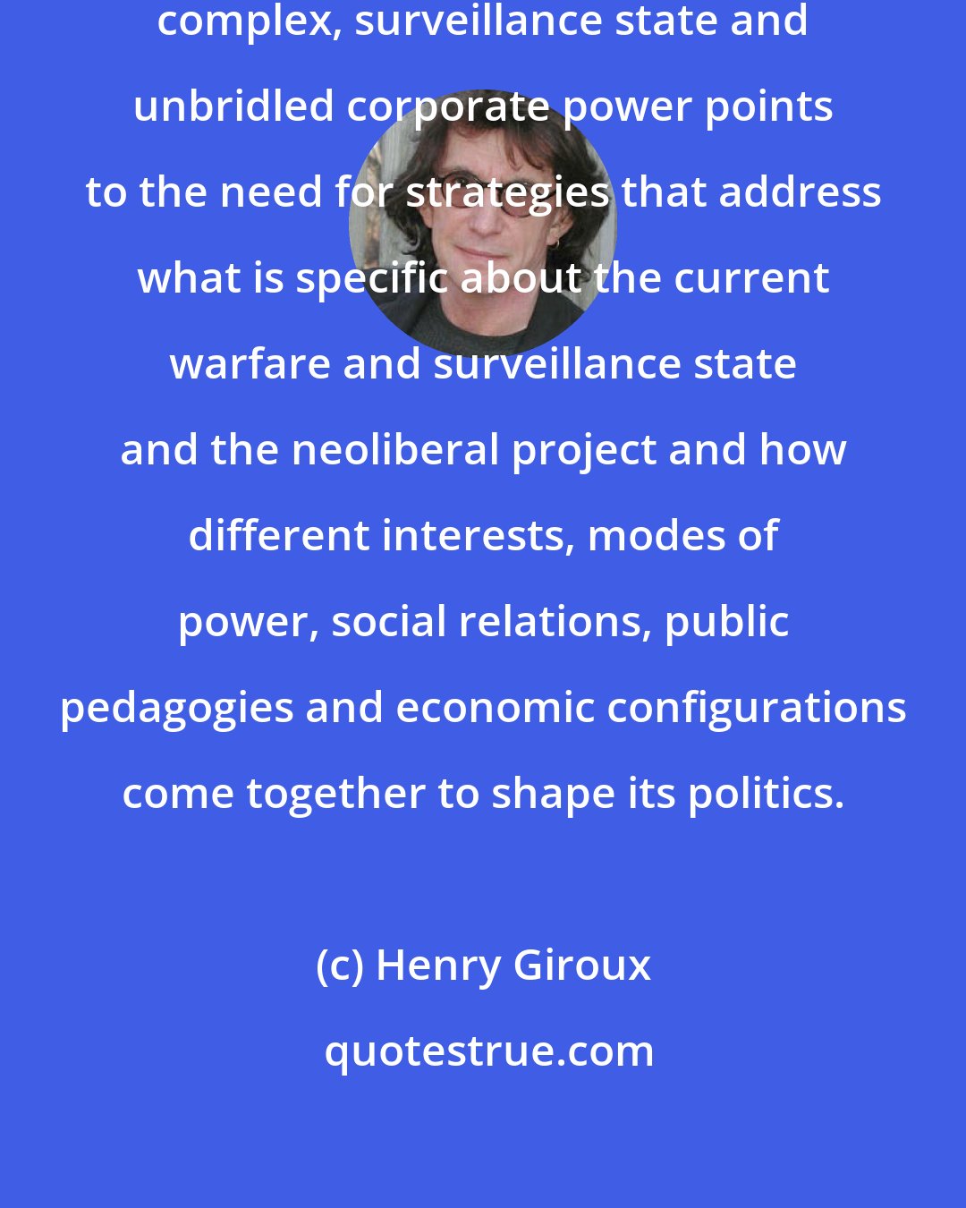 Henry Giroux: The merging of the military-industrial complex, surveillance state and unbridled corporate power points to the need for strategies that address what is specific about the current warfare and surveillance state and the neoliberal project and how different interests, modes of power, social relations, public pedagogies and economic configurations come together to shape its politics.