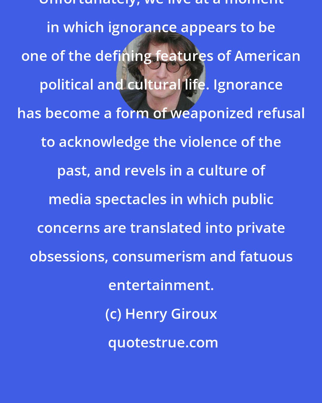 Henry Giroux: Unfortunately, we live at a moment in which ignorance appears to be one of the defining features of American political and cultural life. Ignorance has become a form of weaponized refusal to acknowledge the violence of the past, and revels in a culture of media spectacles in which public concerns are translated into private obsessions, consumerism and fatuous entertainment.