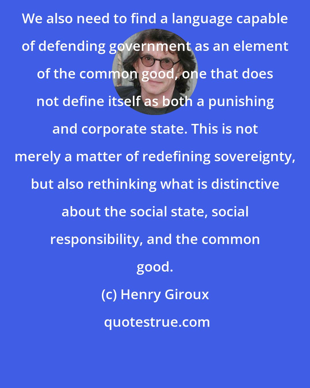 Henry Giroux: We also need to find a language capable of defending government as an element of the common good, one that does not define itself as both a punishing and corporate state. This is not merely a matter of redefining sovereignty, but also rethinking what is distinctive about the social state, social responsibility, and the common good.