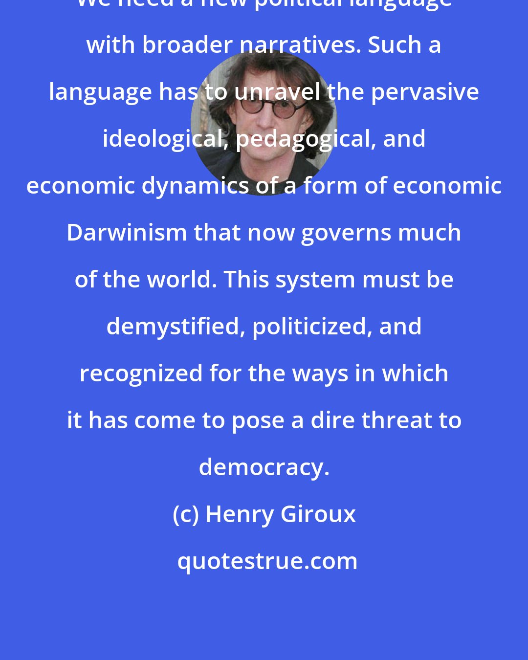 Henry Giroux: We need a new political language with broader narratives. Such a language has to unravel the pervasive ideological, pedagogical, and economic dynamics of a form of economic Darwinism that now governs much of the world. This system must be demystified, politicized, and recognized for the ways in which it has come to pose a dire threat to democracy.