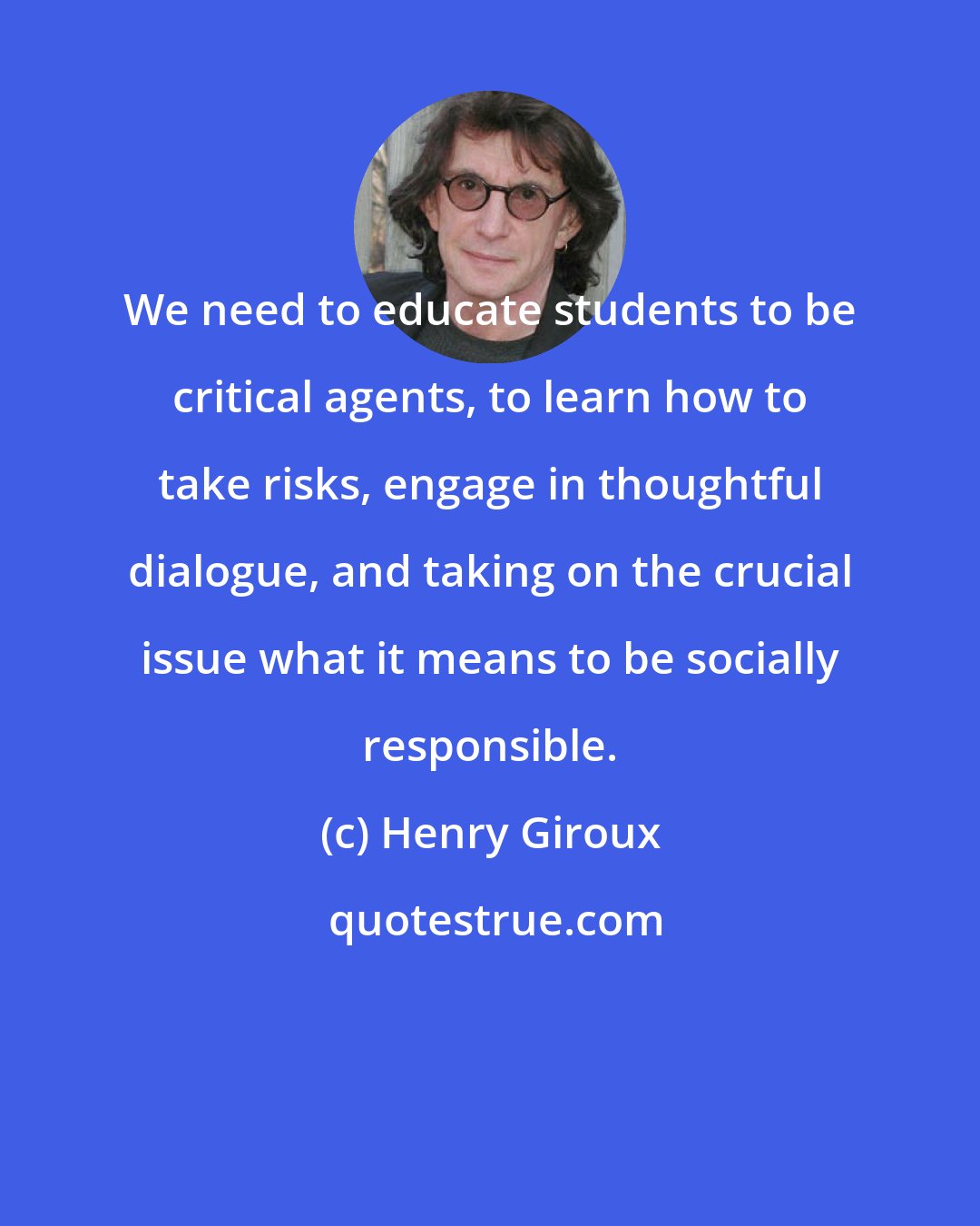 Henry Giroux: We need to educate students to be critical agents, to learn how to take risks, engage in thoughtful dialogue, and taking on the crucial issue what it means to be socially responsible.