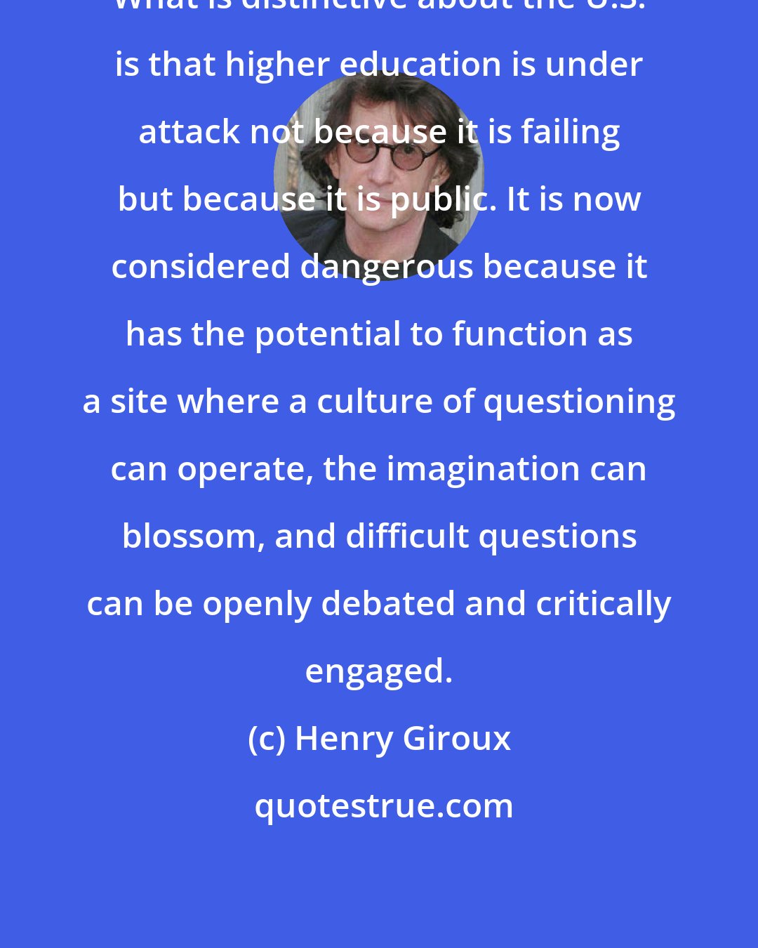 Henry Giroux: What is distinctive about the U.S. is that higher education is under attack not because it is failing but because it is public. It is now considered dangerous because it has the potential to function as a site where a culture of questioning can operate, the imagination can blossom, and difficult questions can be openly debated and critically engaged.