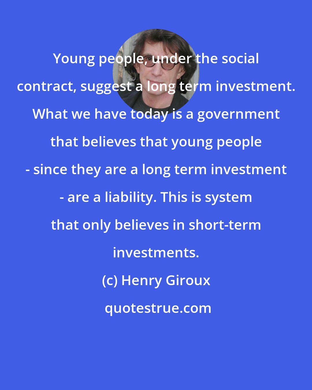 Henry Giroux: Young people, under the social contract, suggest a long term investment. What we have today is a government that believes that young people - since they are a long term investment - are a liability. This is system that only believes in short-term investments.