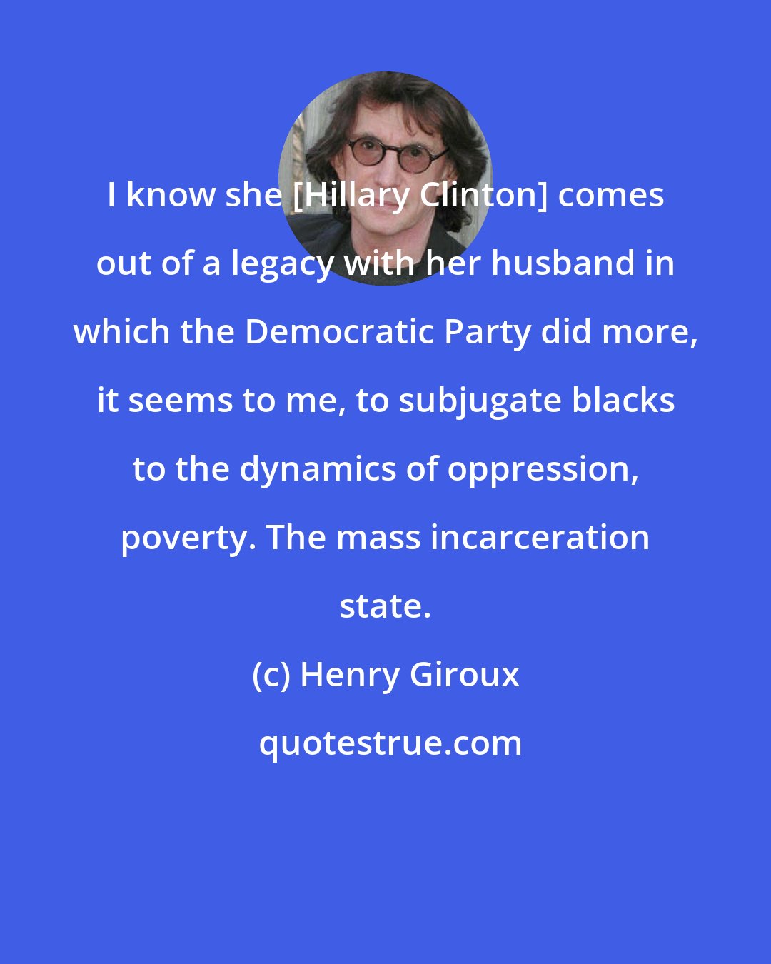 Henry Giroux: I know she [Hillary Clinton] comes out of a legacy with her husband in which the Democratic Party did more, it seems to me, to subjugate blacks to the dynamics of oppression, poverty. The mass incarceration state.