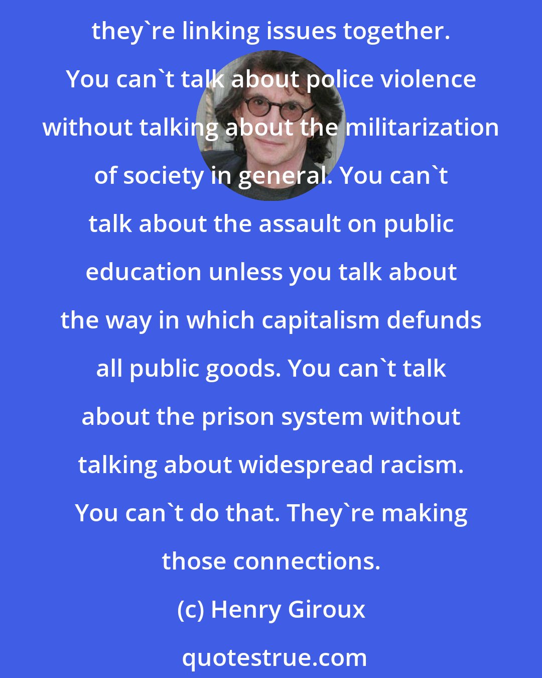 Henry Giroux: I think, at some level, we see young people all over the country mobilizing around different issues, in which they're doing something that I haven't seen for a long time. And that is, they're linking issues together. You can't talk about police violence without talking about the militarization of society in general. You can't talk about the assault on public education unless you talk about the way in which capitalism defunds all public goods. You can't talk about the prison system without talking about widespread racism. You can't do that. They're making those connections.