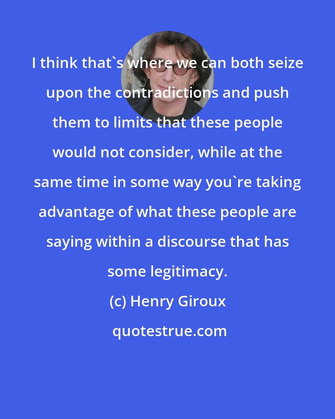 Henry Giroux: I think that's where we can both seize upon the contradictions and push them to limits that these people would not consider, while at the same time in some way you're taking advantage of what these people are saying within a discourse that has some legitimacy.