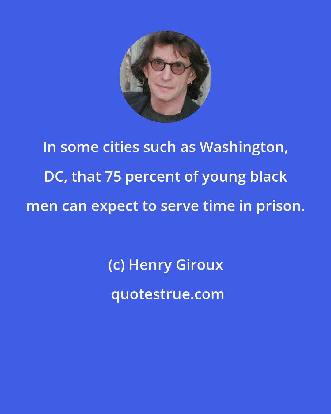 Henry Giroux: In some cities such as Washington, DC, that 75 percent of young black men can expect to serve time in prison.