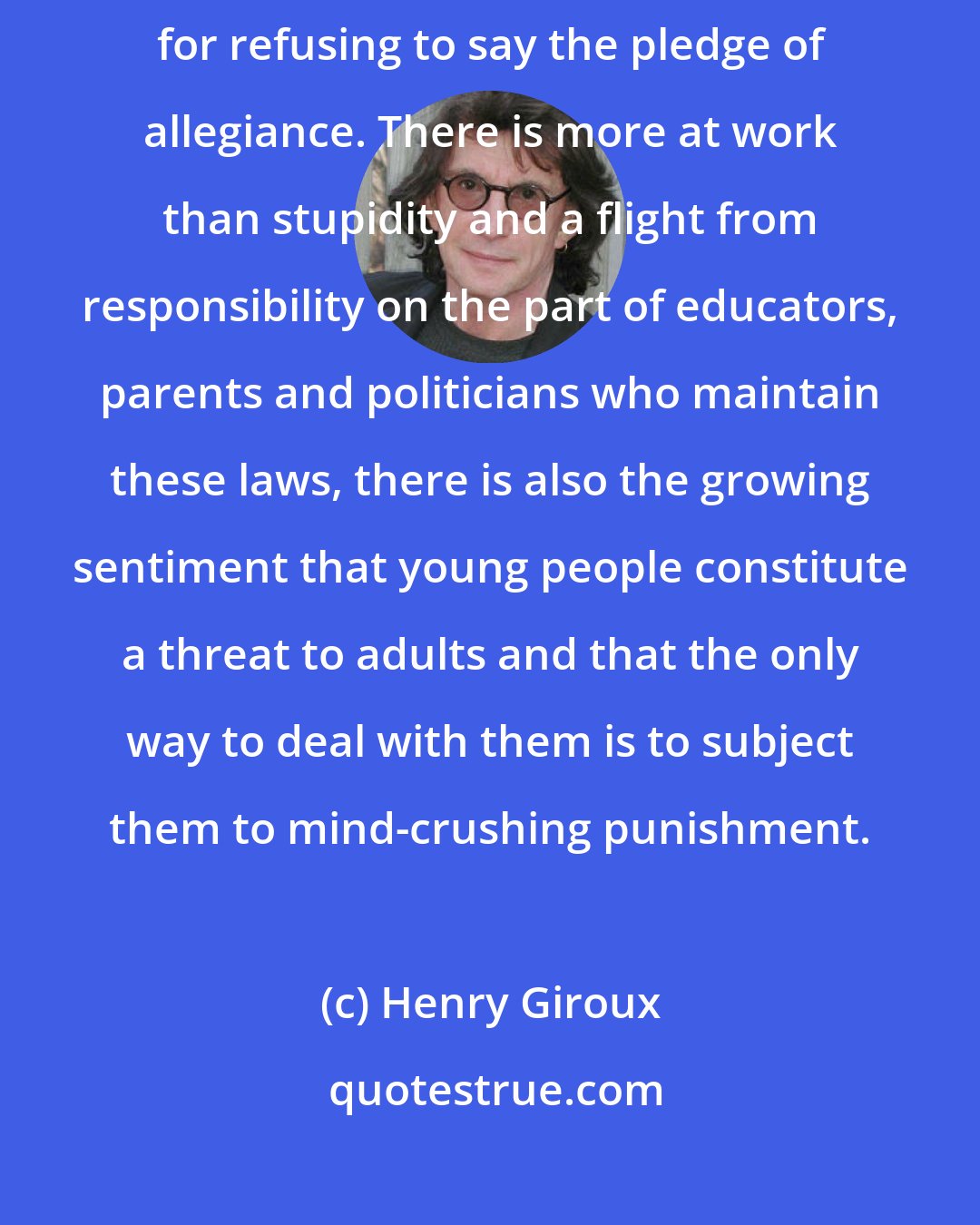 Henry Giroux: It is hard to imagine, but in a Maryland school, a 13- year old girl was arrested for refusing to say the pledge of allegiance. There is more at work than stupidity and a flight from responsibility on the part of educators, parents and politicians who maintain these laws, there is also the growing sentiment that young people constitute a threat to adults and that the only way to deal with them is to subject them to mind-crushing punishment.