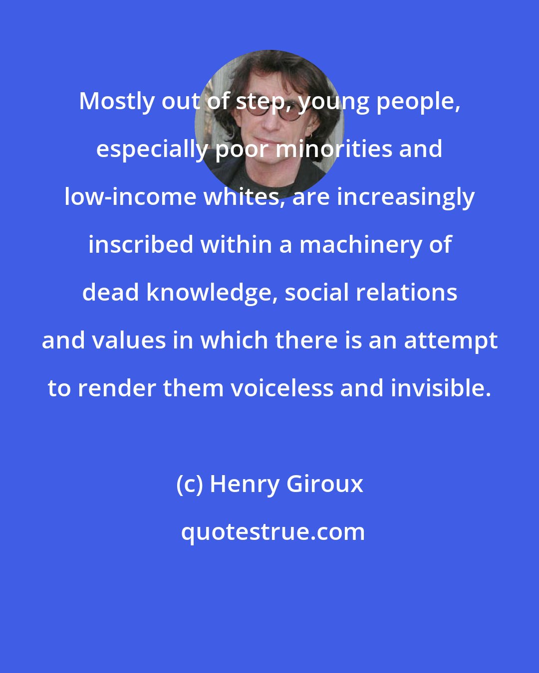 Henry Giroux: Mostly out of step, young people, especially poor minorities and low-income whites, are increasingly inscribed within a machinery of dead knowledge, social relations and values in which there is an attempt to render them voiceless and invisible.