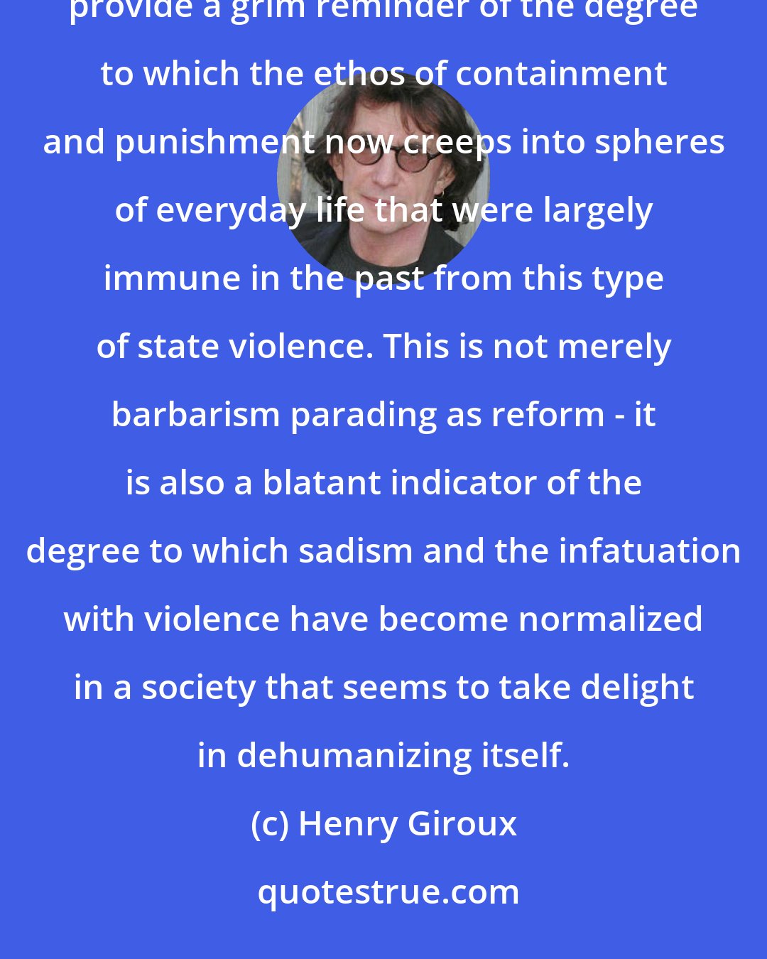 Henry Giroux: Students being miseducated, criminalized and arrested through a form of penal pedagogy in prison-type schools provide a grim reminder of the degree to which the ethos of containment and punishment now creeps into spheres of everyday life that were largely immune in the past from this type of state violence. This is not merely barbarism parading as reform - it is also a blatant indicator of the degree to which sadism and the infatuation with violence have become normalized in a society that seems to take delight in dehumanizing itself.