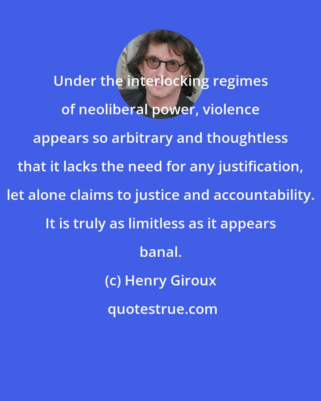 Henry Giroux: Under the interlocking regimes of neoliberal power, violence appears so arbitrary and thoughtless that it lacks the need for any justification, let alone claims to justice and accountability. It is truly as limitless as it appears banal.