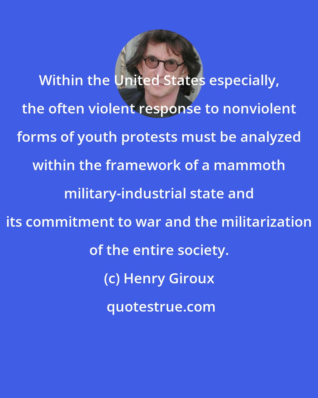 Henry Giroux: Within the United States especially, the often violent response to nonviolent forms of youth protests must be analyzed within the framework of a mammoth military-industrial state and its commitment to war and the militarization of the entire society.