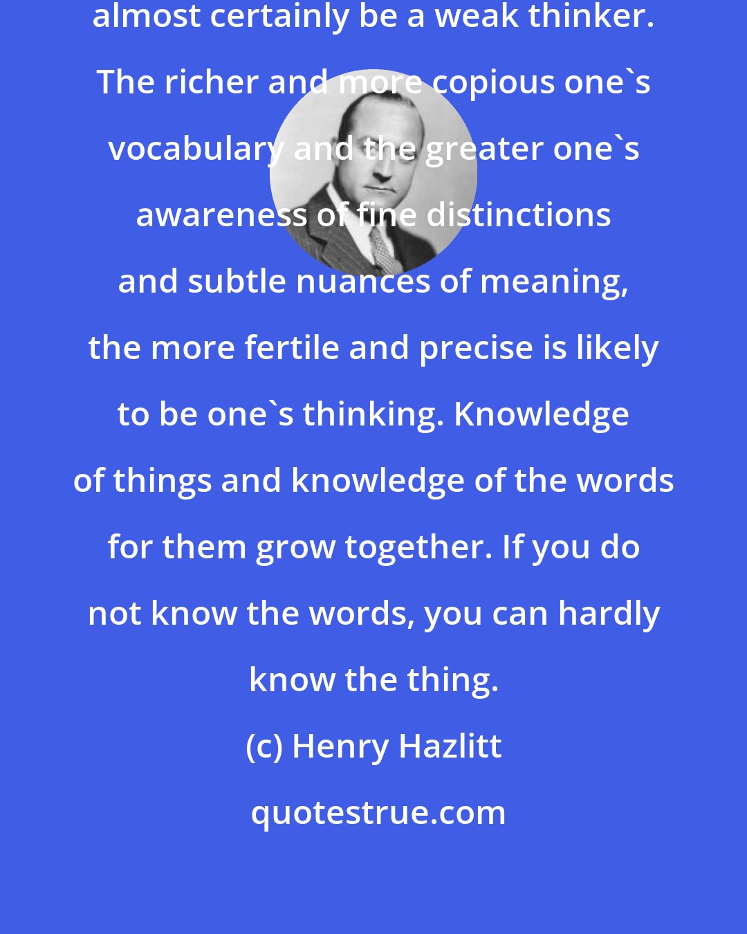 Henry Hazlitt: A man with a scant vocabulary will almost certainly be a weak thinker. The richer and more copious one's vocabulary and the greater one's awareness of fine distinctions and subtle nuances of meaning, the more fertile and precise is likely to be one's thinking. Knowledge of things and knowledge of the words for them grow together. If you do not know the words, you can hardly know the thing.