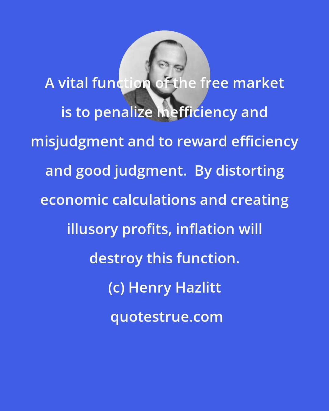 Henry Hazlitt: A vital function of the free market is to penalize inefficiency and misjudgment and to reward efficiency and good judgment.  By distorting economic calculations and creating illusory profits, inflation will destroy this function.