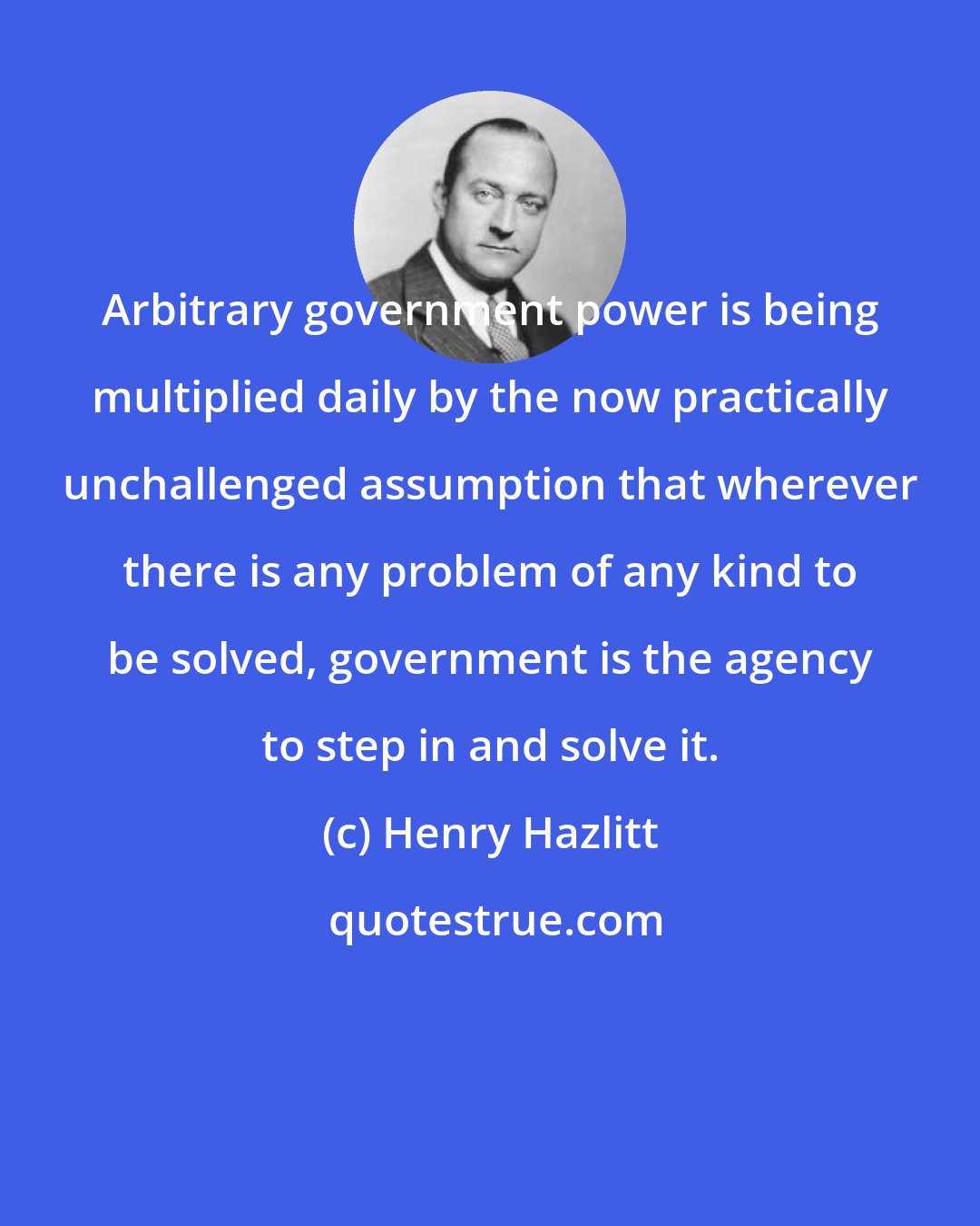 Henry Hazlitt: Arbitrary government power is being multiplied daily by the now practically unchallenged assumption that wherever there is any problem of any kind to be solved, government is the agency to step in and solve it.