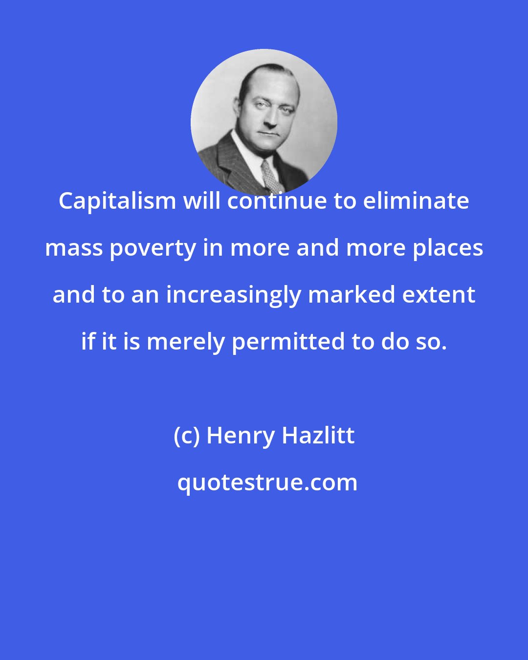 Henry Hazlitt: Capitalism will continue to eliminate mass poverty in more and more places and to an increasingly marked extent if it is merely permitted to do so.