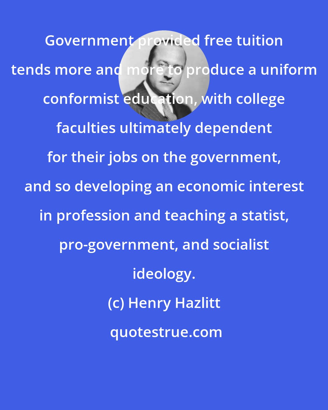 Henry Hazlitt: Government provided free tuition tends more and more to produce a uniform conformist education, with college faculties ultimately dependent for their jobs on the government, and so developing an economic interest in profession and teaching a statist, pro-government, and socialist ideology.