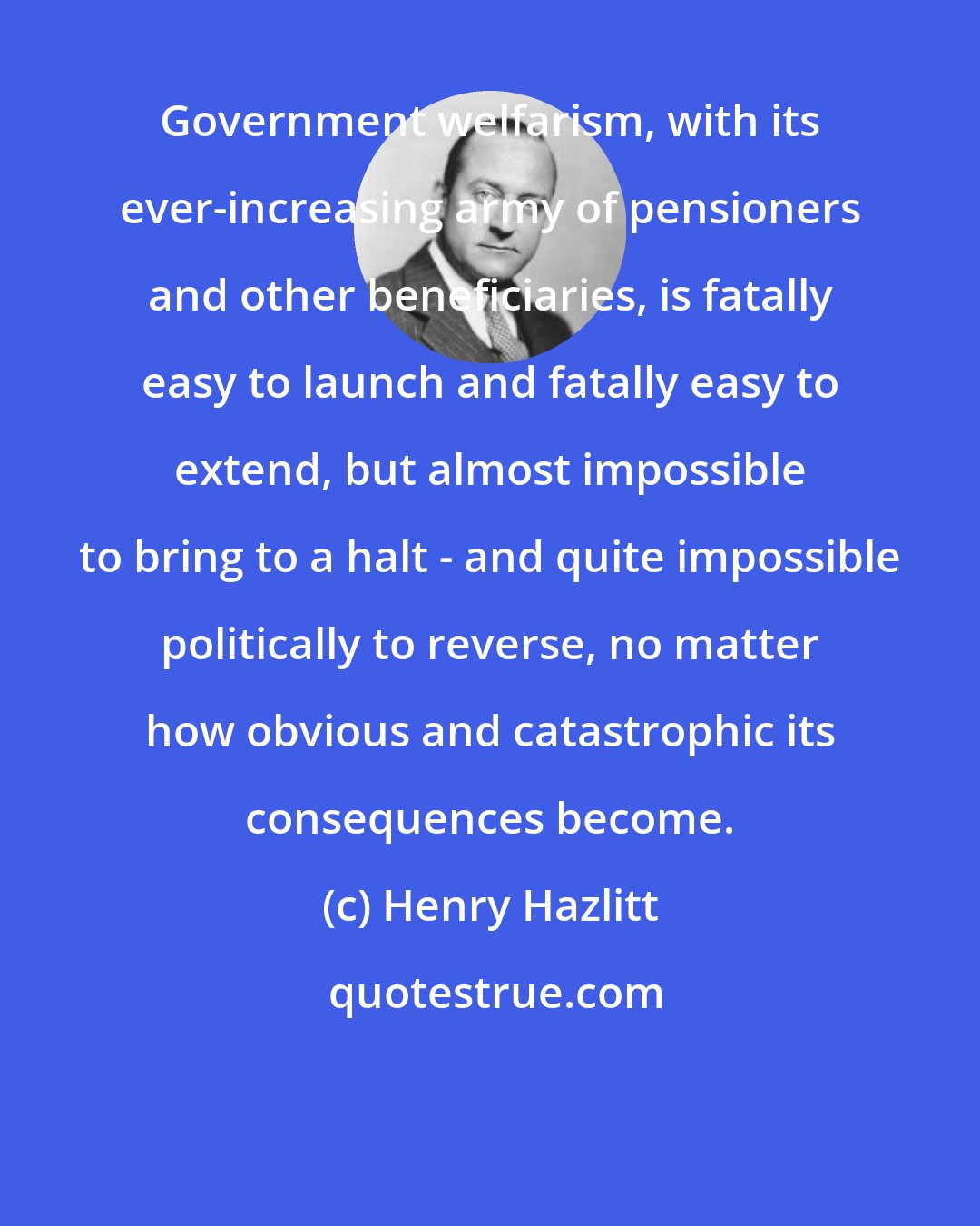 Henry Hazlitt: Government welfarism, with its ever-increasing army of pensioners and other beneficiaries, is fatally easy to launch and fatally easy to extend, but almost impossible to bring to a halt - and quite impossible politically to reverse, no matter how obvious and catastrophic its consequences become.