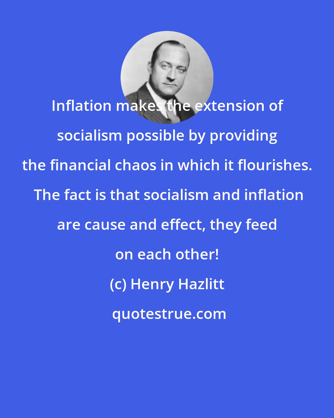 Henry Hazlitt: Inflation makes the extension of socialism possible by providing the financial chaos in which it flourishes.  The fact is that socialism and inflation are cause and effect, they feed on each other!