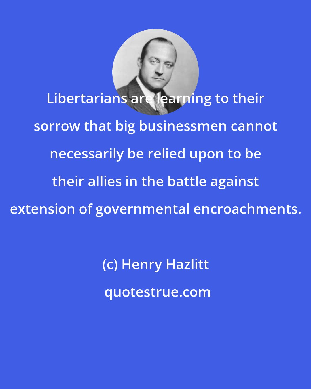 Henry Hazlitt: Libertarians are learning to their sorrow that big businessmen cannot necessarily be relied upon to be their allies in the battle against extension of governmental encroachments.