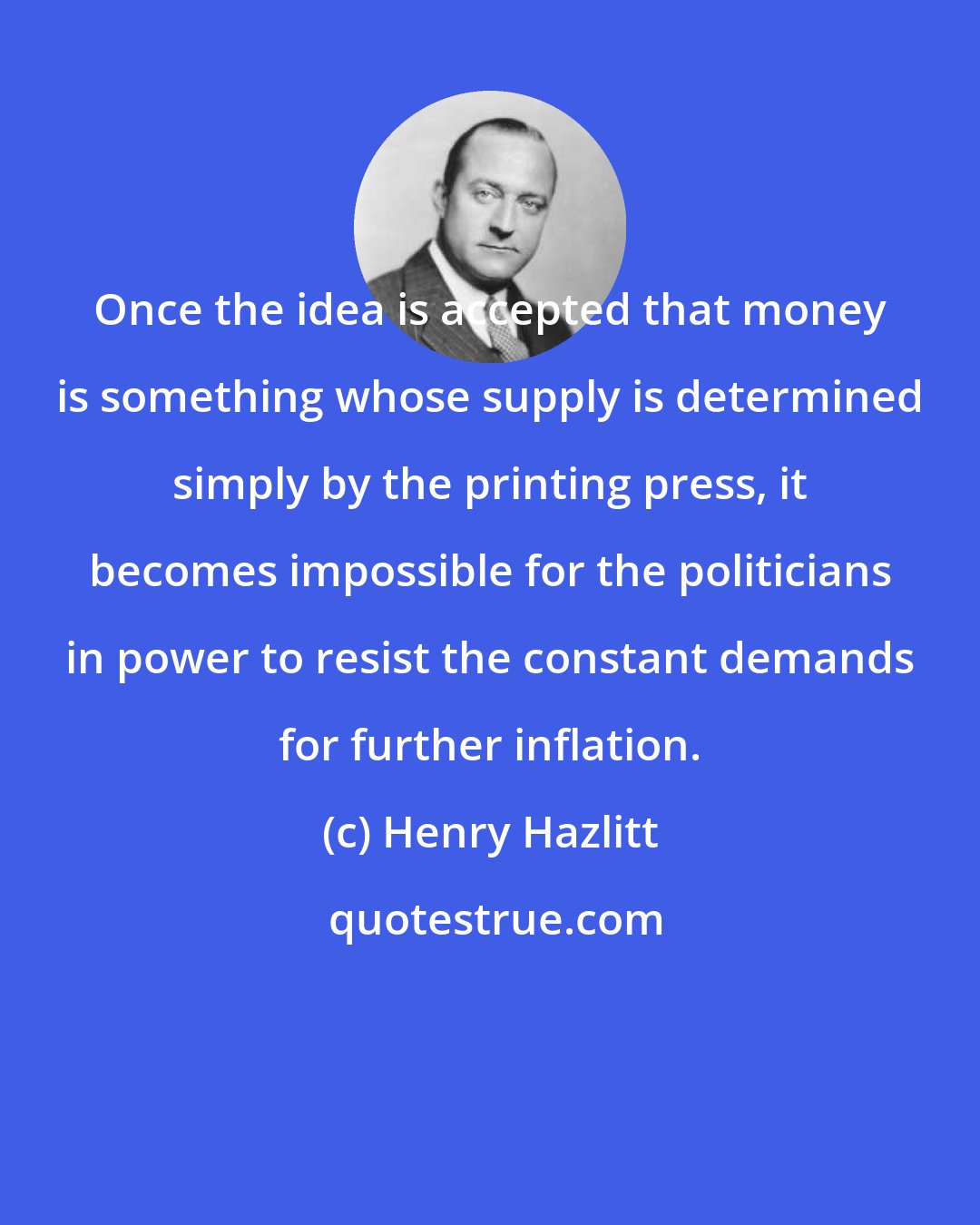 Henry Hazlitt: Once the idea is accepted that money is something whose supply is determined simply by the printing press, it becomes impossible for the politicians in power to resist the constant demands for further inflation.