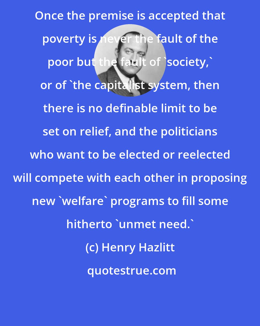 Henry Hazlitt: Once the premise is accepted that poverty is never the fault of the poor but the fault of 'society,' or of 'the capitalist system, then there is no definable limit to be set on relief, and the politicians who want to be elected or reelected will compete with each other in proposing new 'welfare' programs to fill some hitherto 'unmet need.'