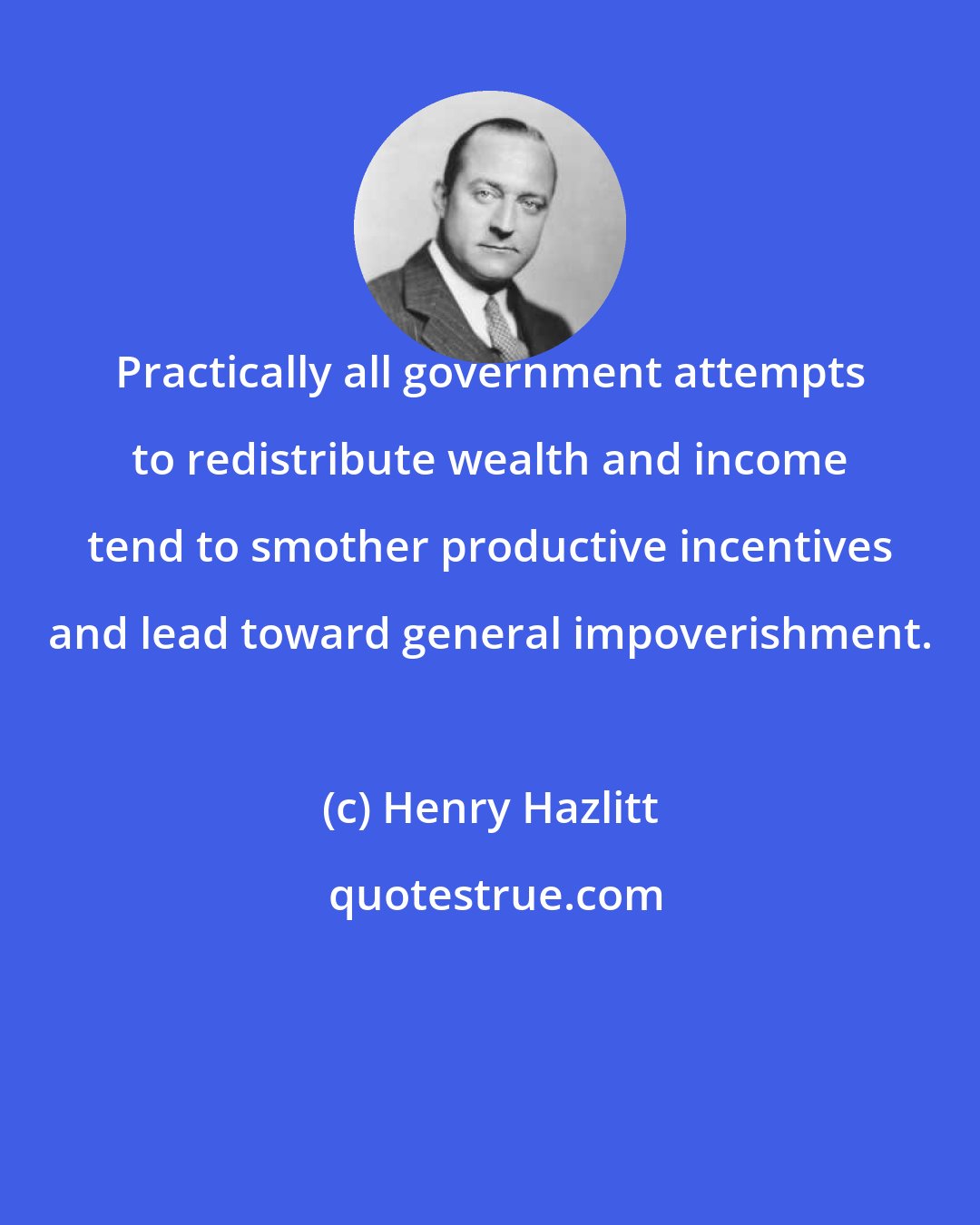 Henry Hazlitt: Practically all government attempts to redistribute wealth and income tend to smother productive incentives and lead toward general impoverishment.