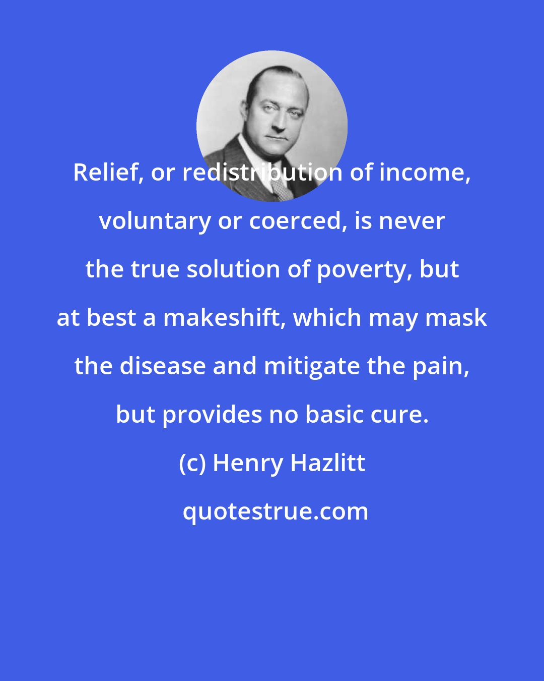 Henry Hazlitt: Relief, or redistribution of income, voluntary or coerced, is never the true solution of poverty, but at best a makeshift, which may mask the disease and mitigate the pain, but provides no basic cure.