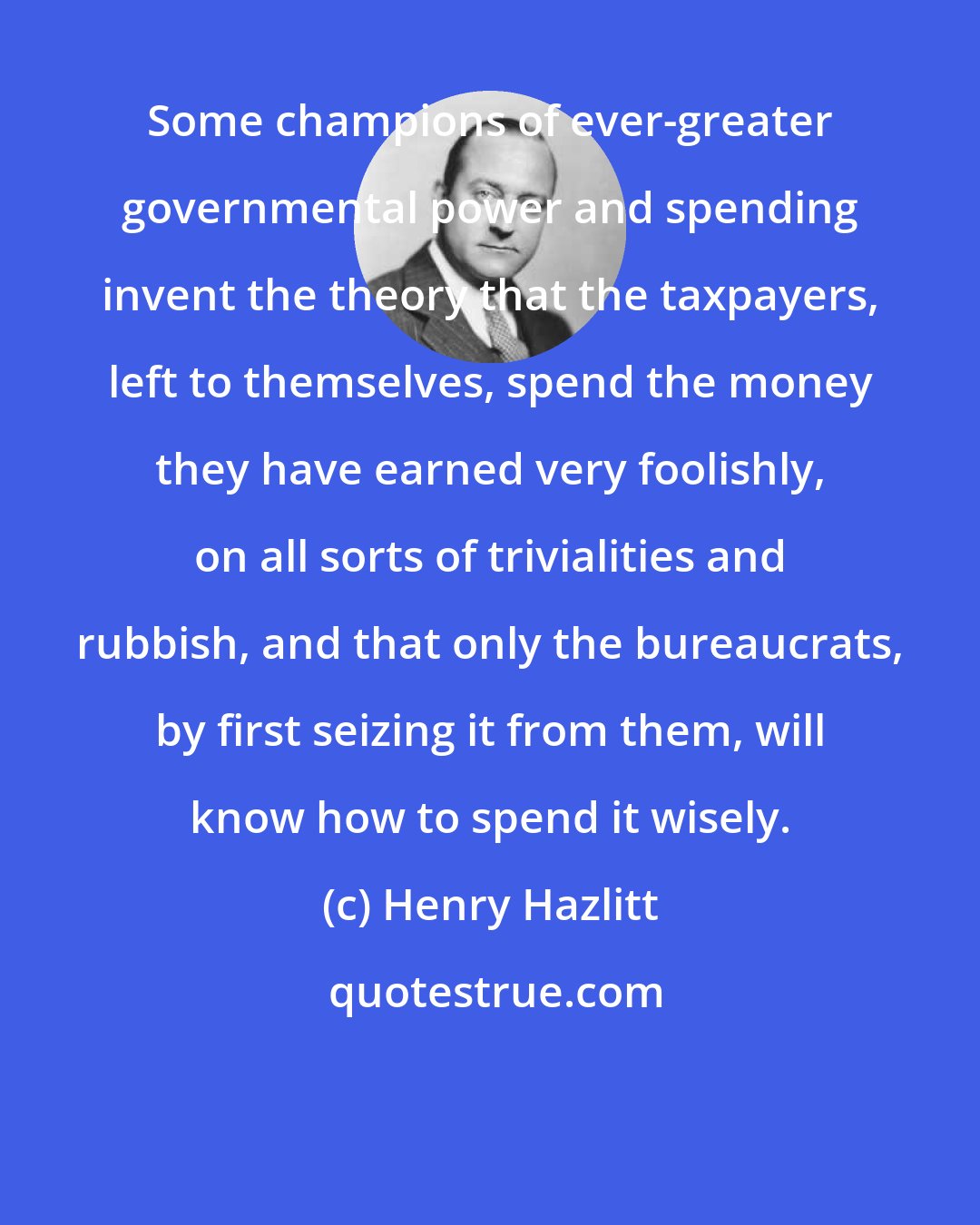 Henry Hazlitt: Some champions of ever-greater governmental power and spending invent the theory that the taxpayers, left to themselves, spend the money they have earned very foolishly, on all sorts of trivialities and rubbish, and that only the bureaucrats, by first seizing it from them, will know how to spend it wisely.