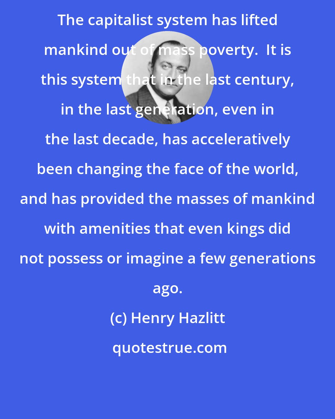 Henry Hazlitt: The capitalist system has lifted mankind out of mass poverty.  It is this system that in the last century, in the last generation, even in the last decade, has acceleratively been changing the face of the world, and has provided the masses of mankind with amenities that even kings did not possess or imagine a few generations ago.